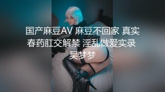 国产麻豆AV 麻豆不回家 真实春药肛交解禁 淫乱做爱实录 吴梦梦