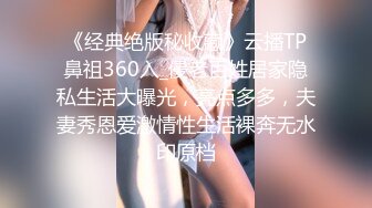 《经典绝版秘收藏》云播TP鼻祖360入_侵老百姓居家隐私生活大曝光，亮点多多，夫妻秀恩爱激情性生活裸奔无水印原档