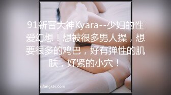 91新晋大神Kyara--少妇的性爱幻想！想被很多男人操，想要很多的鸡巴，好有弹性的肌肤，好紧的小穴！