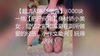 【超清AI画质增强】3000块一炮【肥尸探花】身材娇小美女，回忆之前和富豪在厕所做爱的经历，小作文助兴，玩得尽兴！