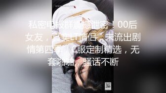 私密电报群震撼泄密！00后女友，真实LT情侣，未流出剧情第四季，C服定制精选，无套啪啪，骚话不断