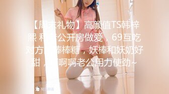 【周末礼物】高颜值TS韩梓熙 和老公开房做爱，69互吃对方的棒棒糖，妖棒和妖奶好甜，啊啊啊老公用力使劲~