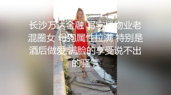 长沙万达金融 写字楼物业老混圈女 母狗属性拉满 特别是酒后做爱 满脸的享受说不出的骚气