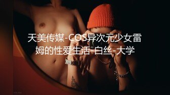 天美传媒-COS异次元少女雷姆的性爱生活-白丝-大学