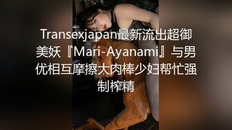 Transexjapan最新流出超御美妖『Mari-Ayanami』与男优相互摩擦大肉棒少妇帮忙强制榨精