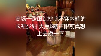 商场一路跟踪抄底不穿内裤的长裙少妇 大黑B就在眼前真想上去摸一下