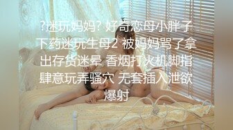 ?迷玩妈妈? 好奇恋母小胖子下药迷玩生母2 被妈妈骂了拿出存货迷晕 香烟打火机脚指肆意玩弄骚穴 无套插入泄欲爆射