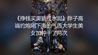 《挣钱买奥迪拉水泥》胖子高端约炮刚下海的气质大学生美女加钟干了两次