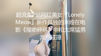 超流量P站网红美女『LonelyMeow』新作孤独的米娅在电影《接吻砰砰》中和大屌猛男激烈碰撞