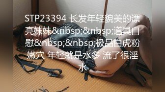 STP23394 长发年轻貌美的漂亮妹妹&nbsp;&nbsp;道具自慰&nbsp;&nbsp;极品白虎粉嫩穴 年轻就是水多 流了很淫水