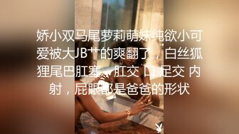 娇小双马尾萝莉萌妹纯欲小可爱被大JB艹的爽翻了，白丝狐狸尾巴肛塞，肛交 口 足交 内射，屁眼都是爸爸的形状