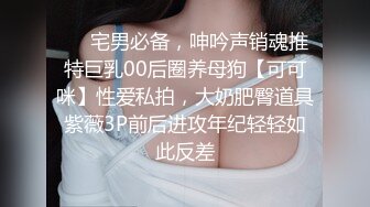 ❤️宅男必备，呻吟声销魂推特巨乳00后圈养母狗【可可咪】性爱私拍，大奶肥臀道具紫薇3P前后进攻年纪轻轻如此反差