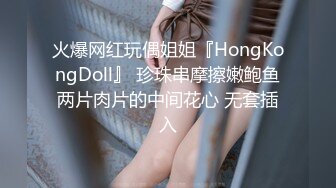 火爆网红玩偶姐姐『HongKongDoll』 珍珠串摩擦嫩鲍鱼两片肉片的中间花心 无套插入