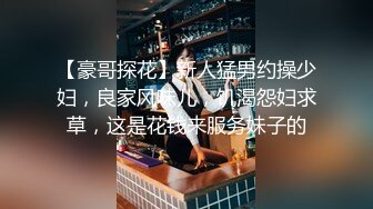 【豪哥探花】新人猛男约操少妇，良家风味儿，饥渴怨妇求草，这是花钱来服务妹子的