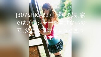 [307SHIC-227] うちの娘､家ではブラジャーを着けないので､父としてはちょっと困ってます