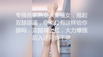 专搞良家熟女人妻骚女，翘起双腿舔逼，你老公有这样给你舔吗，双腿肩上扛，大力爆插后入还问爽不爽