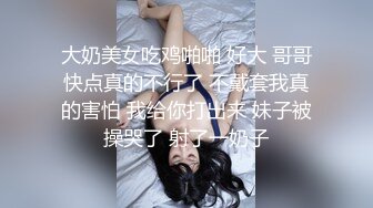 大奶美女吃鸡啪啪 好大 哥哥快点真的不行了 不戴套我真的害怕 我给你打出来 妹子被操哭了 射了一奶子