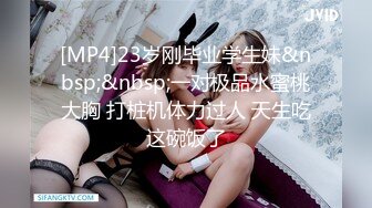 [MP4]23岁刚毕业学生妹&nbsp;&nbsp;一对极品水蜜桃大胸 打桩机体力过人 天生吃这碗饭了