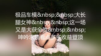 极品车模&nbsp;&nbsp;大长腿女神&nbsp;&nbsp;这一场又是大获全胜&nbsp;&nbsp;呻吟求饶看点多多收益登顶