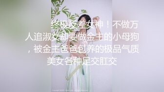 ⚫️⚫️终极反差女神！不做万人追淑女却要做金主的小母狗，被金主爸爸包养的极品气质美女各种足交肛交