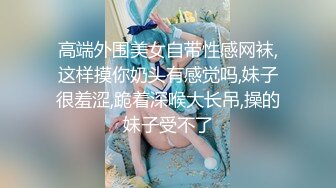 高端外围美女自带性感网袜,这样摸你奶头有感觉吗,妹子很羞涩,跪着深喉大长吊,操的妹子受不了