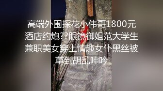 高端外围探花小伟哥1800元酒店约炮??眼镜御姐范大学生兼职美女穿上情趣女仆黑丝被草到胡乱呻吟