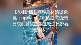 【6月新档】巅峰身材顶级豪乳「npxvip」OF私拍 幻龙玩具双洞测试白浆狂喷道具都要被玩坏了