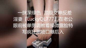 ✿一抹深绿色✿顶级女神反差淫妻『LuckyQL777』在老公眼前被单男调教着操微露脸特写疯狂潮喷口爆后入