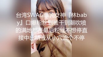 台湾SWAG爆乳女神『林baby』口爆粉丝到被干到潮吹喷的满地都是最后粉丝不想停直接中出精液从小穴流个不停