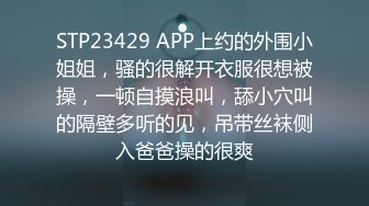 STP23429 APP上约的外围小姐姐，骚的很解开衣服很想被操，一顿自摸浪叫，舔小穴叫的隔壁多听的见，吊带丝袜侧入爸爸操的很爽