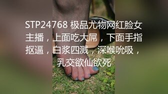 STP24768 极品尤物网红脸女主播，上面吃大屌，下面手指抠逼，白浆四溅，深喉吮吸，乳交欲仙欲死