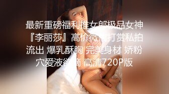 最新重磅福利推女郎极品女神『李丽莎』高价微信打赏私拍流出 爆乳酥胸 完美身材 娇粉穴爱液欲滴 高清720P版