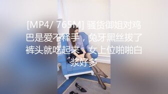 [MP4/ 765M] 骚货御姐对鸡巴是爱不释手，兔牙黑丝拔了裤头就吃起来，女上位啪啪白浆好多