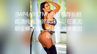 [MP4/ 917M] 今日推荐长相超清纯兔牙邻家妹妹，在家无聊全裸诱惑，翘起圆润美臀扭动