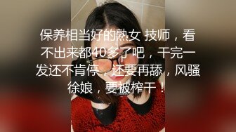 保养相当好的熟女 技师，看不出来都40多了吧，干完一发还不肯停，还要再舔，风骚徐娘，要被榨干！