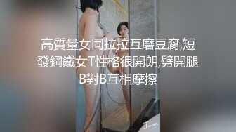 高質量女同拉拉互磨豆腐,短發鋼鐵女T性格很開朗,劈開腿B對B互相摩擦