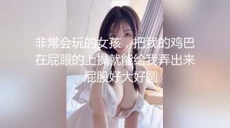 非常会玩的女孩，把我的鸡巴在屁眼的上操就能给我弄出来，屁股好大好圆