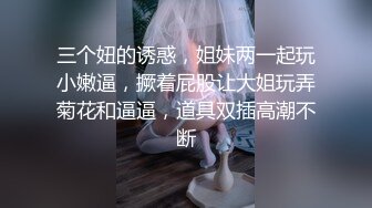 三个妞的诱惑，姐妹两一起玩小嫩逼，撅着屁股让大姐玩弄菊花和逼逼，道具双插高潮不断