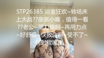 STP26385 浴室狂欢~转场床上大战??亲亲小嘴，值得一看??老公~用力操啊~再用力点~好舒服~快救命啊~受不了~快射我嘴里！