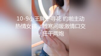 10-9小王胖子寻花 约啪主动热情女孩，嘘寒问暖激情口交，狂干两炮