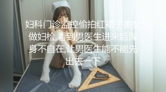 妇科门诊监控偷拍红裙子美女做妇检,看到男医生进来后浑身不自在,让男医生能不能先出去一下