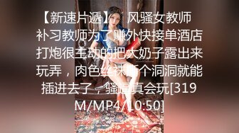 【新速片遞】 ⭐风骚女教师⭐补习教师为了赚外快接单酒店打炮很主动的把大奶子露出来玩弄，肉色丝袜撕个洞洞就能插进去了，骚逼真会玩[319M/MP4/10:50]