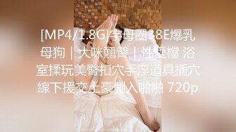 [MP4/1.8G]字母圈38E爆乳母狗｜大咪翹臀｜性愛檔 浴室揉玩美臀扣穴手淫道具插穴線下援交土豪側入啪啪 720p