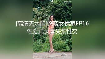 [高清无水印]突袭女优家EP16性爱篇大量失禁性交