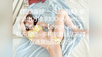 《顶级震撼㊙️极品骚婊》最新流出万狼求购OnlyFans地_狱调教大师【dogmaster】私拍完结~多种刺激玩法吃精双通露出阴门大开