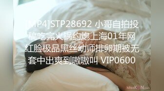 [MP4]STP28692 小哥自拍投稿吃完火锅约炮上海01年网红脸极品黑丝幼师排卵期被无套中出爽到嗷嗷叫 VIP0600