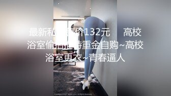 最新私房售价132元❤️高校浴室偷拍推特重金自购~高校浴室更衣~青春逼人