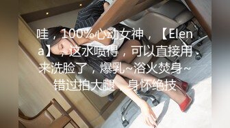 哇，100%心动女神，【Elena】，这水喷得，可以直接用来洗脸了，爆乳~浴火焚身~错过拍大腿，身怀绝技