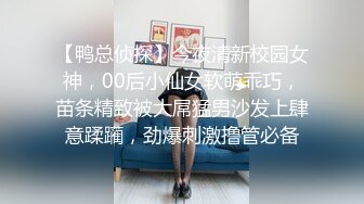 【鸭总侦探】今夜清新校园女神，00后小仙女软萌乖巧，苗条精致被大屌猛男沙发上肆意蹂躏，劲爆刺激撸管必备