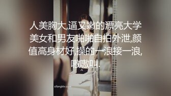 人美胸大,逼又嫩的漂亮大学美女和男友啪啪自拍外泄,颜值高身材好,操的一浪接一浪,嗷嗷叫.